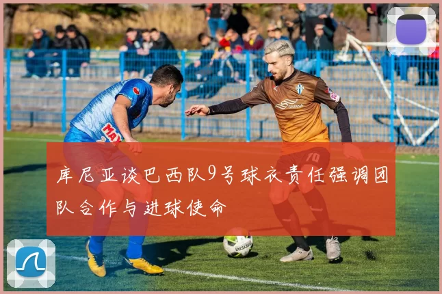 库尼亚谈巴西队9号球衣责任强调团队合作与进球使命