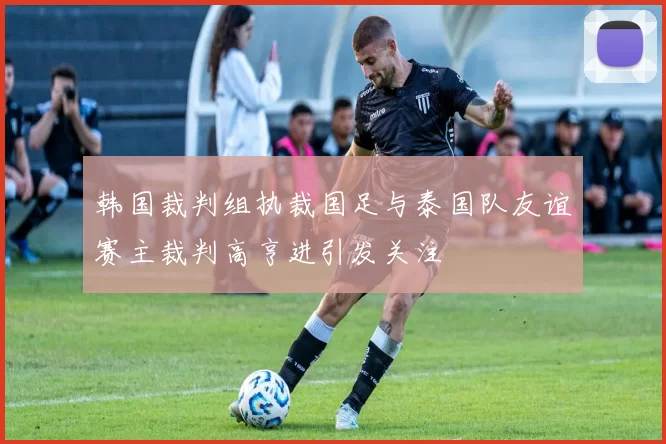 韩国裁判组执裁国足与泰国队友谊赛主裁判高亨进引发关注
