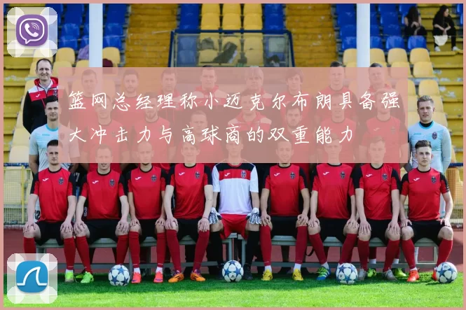 篮网总经理称小迈克尔布朗具备强大冲击力与高球商的双重能力
