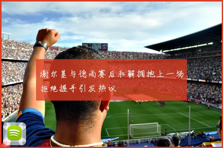 谢尔基与德尚赛后和解拥抱上一场拒绝握手引发热议