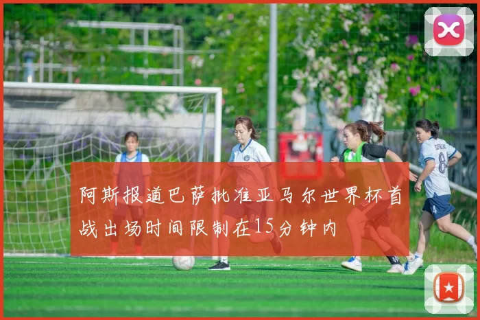 阿斯报道巴萨批准亚马尔世界杯首战出场时间限制在15分钟内